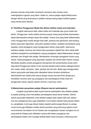 perlukan sesuatu yang boleh membantu mencetus idea mereka untuk
melengkapkan tugasan yang diberi. Selain itu, semua pelajar dapat terlibat sama
dengan aktiviti yang dirancang ini setelah masing-masing dapat melihat tugasan
yang mereka perlu lakukan.
4) Pemilihan Penggunaan Media Dan Bahan (Utilise media and materials)
Langkah seterusnya ialah utilise media and materials atau guna media dan
bahan. Penggunaan media adalah penting supaya mesej yang hendak disampaikan
dapat dipersepsikan dengan tepat oleh pelajar. Antara cara yang boleh dilaksanakan
untuk menggunakan media dengan baik ialah, pertama beri gambaran awal tentang
bahan yang akan digunakan, kemudian sediakan bahan, sediakan persekitaran yang
sepadan untuk pengajaran yang menggunakan bahan yang dipilih, seterusnya
sediakan pelajar menerusi set induksi atau penyataan objektif dan akhir sekali ialah
sediakan pengalaman pembelajaran supaya pengajaran dapat dilaksanakan dengan
berkesan dan diingati oleh pelajar. Berdasarkan rancangan pengajaran harian yang
dibuat, media pengajaran yang digunakan sewaktu set induksi ialah haiwan maujud.
Manakala sewaktu proses pengajaran kad gambar dan persembahan power point
digunakan.Penggunaan bahan di sini merujuk kepada bahan-bahan pelbagai bentuk
dan media; cetak, komputer, video, gambar dan lain-lain. Boleh juga menggunakan
bahan yang sedia ada tetapi perlu dipastikan bahan tersebut diubahsuai,
ditambahbaik dan dibaik pulih sesuai dengan situasi semasa.Perlu diingat guru
hendaklah menentu arah tuju pengajaran dan pembelajaran.Pada masa kini
penggunaan bahan capaian seperti internet, e-learning, online.
5) Memerlukan penyertaan pelajar (Require learner participation)
Langkah yang kelima ialah require learner participation atau libatkan pelajar.
Ia adalah penting untuk memastikan pembelajaran benar-benar berlaku. Aktiviti-
aktiviti yang boleh dijalankan untuk libatkan pelajar ialah seperti latih tubi, latihan,
kuiz dan sebagainya.Guru juga melibatkan murid dalam kaedah berkumpulan.Selain
itu, penglibatan murid juga dibuat melalui kaedah perbincangan.Bukan itu sahaja,
murid-murid juga dilibatkan melalui aktiviti penilaian yang dirancang seperti murid-
murid diminta menuliskan ciri-ciri haiwan dan mengelaskan haiwan mengikut ciri-ciri
yang tertentu.Pelajar perlu dilibatkan secara aktif dalam pengajaran dan
pembelajaran.Dalam hal ini pelajar terlibat dalam kerja kumpulan, berbincang dan
 