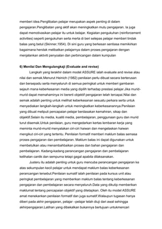 memberi idea.Penglibatan pelajar merupakan aspek penting di dalam
pengajaran.Penglibatan yang aktif akan meningkatkan mutu pengajaran. Ia juga
dapat memotivasikan pelajar itu untuk belajar. Kegiatan pengukuhan (reinforcement
activities) seperti pengukuhan serta merta di beri selepas pelajar memberi tindak
balas yang betul (Skinner,1954). Di sini guru yang berkesan sentiasa memikirkan
bagaimana hendak melibatkan pelajarnya dalam proses pengajaran dengan
menjalankan aktiviti penyoalan dan perbincangan dalam kumpulan
6) Menilai Dan Mengulangkaji (Evaluate and revise)
Langkah yang terakhir dalam model ASSURE ialah evaluate and revise atau
nilai dan semak.Menurut Heinich (1982) penilaian perlu dibuat secara berterusan
dan bersepadu serta menyeluruh di semua peringkat untuk memberi gambaran
sejauh mana keberkesanan media yang dipilih terhadap prestasi pelajar.Jika murid-
murid dapat memahaminya ini bererti objektif pengajaran telah tercapai.Nilai dan
semak adalah penting untuk melihat keberkesanan sesuatu perkara serta untuk
menyediakan langkah-langkah untuk meningkatkan keberkesanannya.Penilaian
yang dibuat meliputi pencapaian pelajar berdasakan kemahiran, sikap dan
objektif.Selain itu media, kualiti media, pembelajaran, penggunaan guru dan murid
turut disemak.Untuk penilaian, guru mengedarkan kertas lembaran kerja yang
meminta murid-murid menyatakan ciri-ciri haiwan dan mengelaskan haiwan
mengikut ciri-ciri yang tertentu. Penilaian formatif memberi maklum balas semasa
proses pengajaran dan pembelajaran. Maklum balas ini dapat digunakan untuk
membetulkan atau menambahbaikan proses dan bahan pengajaran dan
pembelajaran. Kadang-kadang perancangan pengajaran dan pembelajaran
kelihatan cantik dan sempurna tetapi gagal apabila dilaksanakan.
Justeru itu adalah penting untuk guru mencuba perancangan pengajaran ke
atas sekumpulan kecil pelajar untuk mendapat maklum balas keberkesanan
perancangan tersebut.Penilaian sumatif ialah penilaian pada kursus unit atau
peringkat pembelajaran yang memberikan maklum balas tentang keberkesanan
pengajaran dan pembelajaran secara menyeluruh.Data yang dikutip memberikan
maklumat tentang pencapaian objektif yang ditetapkan. Oleh itu model ASSURE
amat menekankan penilaian formatif dan juga sumatif.Walaupun tugasan hanya
diberi pada akhir pengajaran, pelajar –pelajar telah diuji dari awal sehingga
akhirpengajaran.Latihan yang dibekalkan bukannya bertujuan untukmencari
 