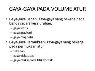 GAYA-GAYA PADA VOLUME ATUR
• Gaya-gaya Badan: gaya-gaya yang bekerja pada
benda secara keseluruhan,
– gaya listrik
– gaya gravitasi
– gaya magnetik

• Gaya-gaya Permukaan: gaya-gaya yang bekerja
pada permukaan atur,
– tekanan
– gaya viskositas
– gaya reaksi pada titik kontak

 