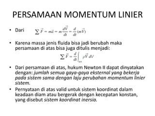 PERSAMAAN MOMENTUM LINIER
• Dari
• Karena massa jenis fluida bisa jadi berubah maka
persamaan di atas bisa juga ditulis menjadi:

• Dari persamaan di atas, hukum Newton II dapat dinyatakan
dengan: jumlah semua gaya-gaya eksternal yang bekerja
pada sistem sama dengan laju perubahan momentum linier
sistem.
• Pernyataan di atas valid untuk sistem koordinat dalam
keadaan diam atau bergerak dengan kecepatan konstan,
yang disebut sistem koordinat inersia.

 