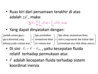 • Ruas kiri dari persamaan terakhir di atas
adalah
, maka:
• Yang dapat dinyatakan dengan:
 jumlah semua gaya 
  laju perubahan   laju aliran momentum linier


 
 

 gaya eksternal yang
   momentum linier    netto yang masuk dan keluar dari 
 bekerja pada volume atur   isi volume atur   permukaan atur oleh aliran massa 

 
 


• Di sini
, yaitu kecepatan fluida
relatif terhadap permukaan atur.

• V adalah kecepatan fluida terhadap sistem
koordinat inersia

 