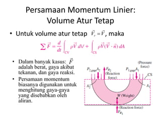 Persamaan Momentum Linier:
Volume Atur Tetap
• Untuk volume atur tetap

• Dalam banyak kasus: F

adalah berat, gaya akibat
tekanan, dan gaya reaksi.
• Persamaan momentum
biasanya digunakan untuk
menghitung gaya-gaya
yang disebabkan oleh
aliran.

 
Vr  V ,

maka

 