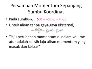 Persamaan Momentum Sepanjang
Sumbu Koordinat
• Pada sumbu-x,
• Untuk aliran tanpa gaya-gaya eksternal,
• “laju perubahan momentum di dalam volume
atur adalah selisih laju aliran momentum yang
masuk dan keluar”

 
