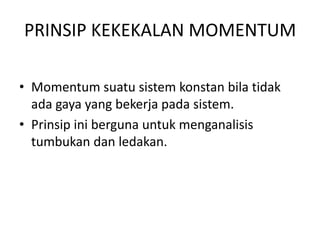 PRINSIP KEKEKALAN MOMENTUM
• Momentum suatu sistem konstan bila tidak
ada gaya yang bekerja pada sistem.
• Prinsip ini berguna untuk menganalisis
tumbukan dan ledakan.

 