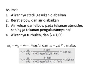 Asumsi:
1. Alirannya stedi, gesekan diabaikan
2. Berat elbow dan air diabaikan
3. Air keluar dari elbow pada tekanan atmosfer,
sehingga tekanan pengukurannya nol
4. Alirannya turbulen, dan β = 1,03




m1  m2  m  14 kg / s dan m  AV , maka:

 