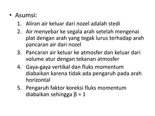 • Asumsi:
1. Aliran air keluar dari nozel adalah stedi
2. Air menyebar ke segala arah setelah mengenai
plat dengan arah yang tegak lurus terhadap arah
pancaran air dari nozel
3. Pancaran air keluar ke atmosfer dan keluar dari
volume atur dengan tekanan atmosfer
4. Gaya-gaya vertikal dan fluks momentum
diabaikan karena tidak ada pengaruh pada arah
horizontal
5. Pengaruh faktor koreksi fluks momentum
diabaikan sehingga β ≈ 1

 