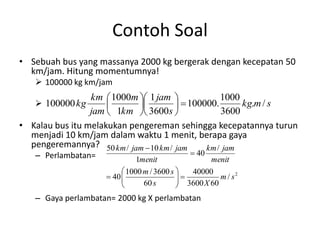 Contoh Soal
• Sebuah bus yang massanya 2000 kg bergerak dengan kecepatan 50
km/jam. Hitung momentumnya!
 100000 kg km/jam

km  1000m  1 jam 
1000
 100000.
kg.m / s



jam  1km  3600s 
3600
• Kalau bus itu melakukan pengereman sehingga kecepatannya turun
menjadi 10 km/jam dalam waktu 1 menit, berapa gaya
pengeremannya? 50 km / jam  10 km / jam
km / jam
 100000 kg

– Perlambatan=

 40

1menit
menit
 1000 m / 3600 s 
40000

 40 
m / s2

 3600 X 60
60 s



– Gaya perlambatan= 2000 kg X perlambatan

 