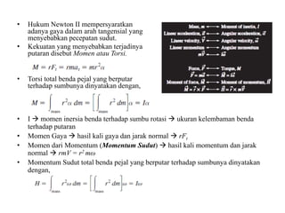 •
•

Hukum Newton II mempersyaratkan
adanya gaya dalam arah tangensial yang
menyebabkan pecepatan sudut.
Kekuatan yang menyebabkan terjadinya
putaran disebut Momen atau Torsi.

•

Torsi total benda pejal yang berputar
terhadap sumbunya dinyatakan dengan,

•

I  momen inersia benda terhadap sumbu rotasi  ukuran kelembaman benda
terhadap putaran
Momen Gaya  hasil kali gaya dan jarak normal  rFt
Momen dari Momentum (Momentum Sudut)  hasil kali momentum dan jarak
normal  rmV = r2 mω
Momentum Sudut total benda pejal yang berputar terhadap sumbunya dinyatakan
dengan,

•
•
•

 