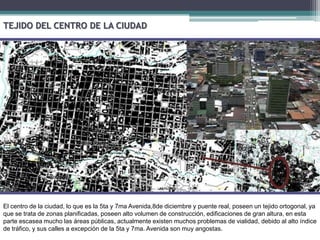 TEJIDO DEL CENTRO DE LA CIUDADEl centro de la ciudad, lo que es la 5ta y 7ma Avenida,8de diciembre y puente real, poseen un tejido ortogonal, ya que se trata de zonas planificadas, poseen alto volumen de construcción, edificaciones de gran altura, en esta parte escasea mucho las áreas públicas, actualmente existen muchos problemas de vialidad, debido al alto índice de tráfico, y sus calles a excepción de la 5ta y 7ma. Avenida son muy angostas.
