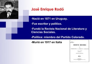 José Enrique Rodó

-Nació en 1871 en Uruguay.
-Fue escritor y político.
-Fundó la Revista Nacional de Literatura y
Ciencias Sociales.
-Política: miembro del Partido Colorado.
-Murió en 1917 en Italia
 