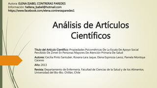 Análisis de Artículos
Científicos
Título del Artículo Científico: Propiedades Psicométricas De La Escala De Apoyo Social
Percibido De Zimet En Personas Mayores De Atención Primaria De Salud
Autores: Cecilia Pinto Santuber, Roxana Lara Jaque, Elena Espinoza Lavoz, Pamela Montoya
Cáceres
Año: 2013
Revista: Departamento de Enfermería. Facultad de Ciencias de la Salud y de los Alimentos.
Universidad del Bío-Bío. Chillán, Chile
Autora: ELENA ISABEL CONTRERAS PAREDES
Información: hellena_Isabel@hotmail.com
https://www.facebook.com/elena.contrerasparedes1
 