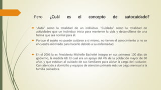 Pero ¿Cuál es el concepto de autocuidado?
 “Auto” como la totalidad de un individuo. “Cuidado” como la totalidad de
actividades que un individuo inicia para mantener la vida y desarrollarse de una
forma que sea normal para él.
 Porque el sujeto no puede cuidarse a sí mismo, no tienen el conocimiento o no se
encuentra motivado para hacerlo debido a su enfermedad.
 En el 2006 la ex Presidenta Michelle Bachelet integro en sus primeros 100 días de
gobierno, la medida 6B. El cual era un apoyo del 4% de la población mayor de 60
años y que estaban al cuidado de sus familiares para aliviar la carga del cuidador.
Con atención a domicilio y equipos de atención primaria más un pago mensual a la
familia cuidadora.
 