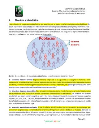 JENNIFERCANOGONZALES
Docente:Mgr. José RamiroZapata Barrientos
Materia: Investigaciónde MercadosII
Página| 3
“LIBEREMOS BOLIVIA”
I. Muestreo probabilístico
Los métodos de muestreo probabilísticos son aquellos que se basan en el principio de equiprobabilidad. Es
decir, aquellos en los que todos los individuos tienen la misma probabilidad de ser elegidos para formar parte
de una muestra y, consiguientemente, todas las posibles muestras de tamaño n tienenla misma probabilidad
de ser seleccionadas.Sólo estosmétodos de muestreo probabilísticosnos aseguran la representatividadde la
muestra extraída y son, por tanto, los más recomendables.
Dentro de los métodos de muestreo probabilísticos encontramos los siguientes tipos: 4
1.- Muestreo aleatorio simple: El procedimiento empleado es el siguiente: 1) se asigna un número a cada
individuode la población y 2) a través de algún medio mecánico (bolas dentrode una bolsa, tablas de números
aleatorios, números aleatorios generados con una calculadora u ordenador, etc.) se eligen tantos sujetos como
sea necesario para completar el tamaño de muestra requerido.4
2.- Muestreo aleatorio sistemático: Este procedimiento exige, como el anterior, numerar todos los elementos
de la población, pero en lugar de extraer n números aleatorios sólo se extrae uno. Se parte de ese número
aleatorio i, que es un número elegido al azar, y los elementos que integran la muestra son los que ocupa los
lugares i, i+k, i+2k, i+3k,...,i+(n-1)k, es decir se toman los individuos de k en k, siendo k el resultado de dividir el
tamañode lapoblaciónentre eltamañode lamuestra:k=N/n.El númeroi que empleamoscomopuntode partida
será un número al azar entre 1 y k.4
3.- Muestreo aleatorio estratificado: Trata de obviar las dificultades que presentan los anteriores ya que
simplifican los procesos y suelen reducir el error muestral para un tamaño dado de la muestra. Consiste en
considerar categorías típicas diferentes entre sí (estratos) que poseen gran homogeneidad respecto a alguna
característica (se puede estratificar,porejemplo,segúnlaprofesión,el municipiode residencia,el sexo,el estado
 