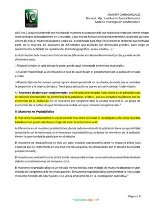JENNIFERCANOGONZALES
Docente:Mgr. José RamiroZapata Barrientos
Materia: Investigaciónde MercadosII
Página| 4
“LIBEREMOS BOLIVIA”
civil,etc.).Loque se pretendeconestetipode muestreoesasegurarsede que todoslosestratosde interésestarán
representados adecuadamente en la muestra. Cada estrato funciona independientemente, pudiendo aplicarse
dentrode ellosel muestreoaleatoriosimple oel estratificadoparaelegirloselementosconcretosque formarán
parte de la muestra. En ocasiones las dificultades que plantean son demasiado grandes, pues exige un
conocimiento detallado de la población. (Tamaño geográfico, sexos, edades,...).4
La distribuciónde lamuestraen funciónde los diferentesestratosse denominaafijación,ypuede serde
diferentes tipos:
- Afijación Simple: A cada estrato le corresponde igual número de elementos muéstrales.
-AfijaciónProporcional:La distribuciónse hace de acuerdocon el peso(tamaño) de la poblaciónencada
estrato.
- AfijaciónOptima:Se tieneencuentalaprevisibledispersiónde losresultados,de modoquese considera
la proporción y la desviación típica. Tiene poca aplicación ya que no se suele conocer la desviación.
4.- Muestreo aleatorio por conglomerados: Los métodos presentados hasta ahora están pensadospara
seleccionar directamente los elementosde la población, es decir, que las unidades muéstralesson los
elementos de la población. En el muestreo por conglomerados la unidad muestral es un grupo de
elementos de la población que forman una unidad, a la que llamamos conglomerado.4
II. Muestreo no Probabilístico
El muestreo no probabilístico es una técnica de muestreo en la cual el investigador selecciona muestras
basadas en un juicio subjetivo en lugar de hacer la selección al azar.
A diferencia en el muestreo probabilístico, donde cada miembro de la población tiene una posibilidad
conocida de ser seleccionado, en el muestreo no probabilístico, no todos los miembros de la población
tienen la oportunidad de participar en el estudio.
El muestreo no probabilístico es más útil para estudios exploratorios como la encuesta piloto (una
encuesta que se implementa en una muestra más pequeña, en comparación con el tamaño de muestra
predeterminado).
El muestreonoprobabilísticose utiliza dondenoesposibleextraerunmuestreode probabilidadaleatorio
debido a consideraciones de tiempo o costo.
El muestreo no probabilístico es un método menos estricto, este método de muestreo depende en gran
medidade laexperienciade losinvestigadores. El muestreonoprobabilísticocomúnmentese llevaacabo
mediante métodos de observación, y se utiliza ampliamente en la investigación cualitativa.5
 