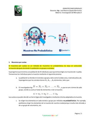 JENNIFERCANOGONZALES
Docente:Mgr. José RamiroZapata Barrientos
Materia: Investigaciónde MercadosII
Página| 5
“LIBEREMOS BOLIVIA”
1. Muestreo por cuotas
El muestreo por cuotas es un método de muestreo no probabilístico. Se basa en seleccionar
la muestra después de dividir la población en grupos o estratos.
Supongamosque tenemosunapoblación de N individuosyque queremoselegiruna muestrade n sujetos.
Tomaremos los individuos para la muestra mediante el siguiente proceso:
a. La población se divideen kestratosogrupos,talescomolaedad,sexo,niveleducativo,etc.
Supongamos que los estratos tienen N1, N2,…, Nk elementos, tales que:
b. El investigadorelige las cuotas(númerode sujetos) n1,n2,…, nk que se van a tomar de cada
grupo, siendo su suma el total de elementos n de la muestra:
Las cuotasse puedendecidiracriteriológicodel investigadoromediantecriteriosadaptadosalamuestra.
c. Se eligen los elementos en cada estrato o grupo por métodos no probabilísticos. Por ejemplo,
podríamos elegir los elementos de la muestra de nuestra ciudadporque resulta más cómodo,o
de un grupo de voluntarios, etc.
 