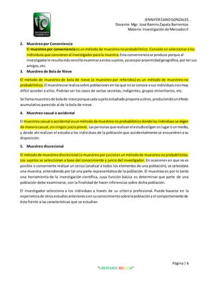 JENNIFERCANOGONZALES
Docente:Mgr. José RamiroZapata Barrientos
Materia: Investigaciónde MercadosII
Página| 6
“LIBEREMOS BOLIVIA”
2. Muestreopor Conveniencia
El muestreopor convenienciaesunmétodode muestreonoprobabilístico.Consiste enseleccionaralos
individuosque convienenal investigadorparala muestra.Esta convenienciase produce porque al
investigadorle resultamássencilloexaminaraestossujetos,yaseaporproximidadgeográfica,porsersus
amigos,etc.
3. Muestreo de Bola de Nieve
El método de muestreo de bola de nieve (o muestreo por referidos) es un método de muestreo no
probabilístico. El muestreose realizasobre poblacionesenlasque nose conoce asus individuosoesmuy
difícil acceder a ellos. Podrían ser los casos de sectas secretas, indigentes, grupos minoritarios, etc.
Se llamamuestreode bolade nieveporquecadasujetoestudiadoproponeaotros,produciendounefecto
acumulativo parecido al de la bola de nieve.
4. Muestreo casual o accidental
El muestreocasual oaccidental esunmétododemuestreonoprobabilísticodondelosindividuosse eligen
de maneracasual,sinningúnjuicioprevio. Laspersonasquerealizanelestudioeligenunlugarounmedio,
y desde ahí realizan el estudioa los individuos de la poblaciónque accidentalmente se encuentrena su
disposición.
5. Muestreo discrecional
El métodode muestreodiscrecional (omuestreoporjuicio)esunmétodode muestreonoprobabilístico.
Los sujetos se seleccionan a base del conocimiento y juicio del investigador. En ocasiones en que no es
posible o conveniente realizar un censo (analizar a todos los elementos de una población), se selecciona
una muestra, entendiendo por tal una parte representativa de la población. El muestreo es por lo tanto
una herramienta de la investigación científica, cuya función básica es determinar que parte de una
población debe examinarse, con la finalidad de hacer inferencias sobre dicha población.
El investigador selecciona a los individuos a través de su criterio profesional. Puede basarse en la
experienciade otrosestudiosanterioresoensuconocimientosobrelapoblaciónyel comportamientode
ésta frente a las características que se estudian.
 