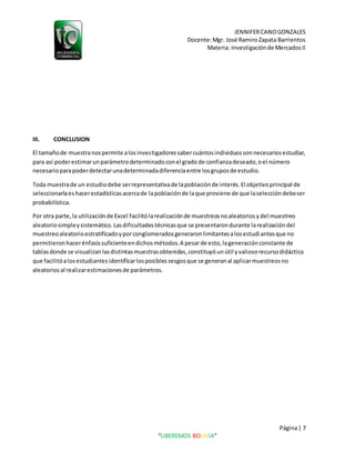 JENNIFERCANOGONZALES
Docente:Mgr. José RamiroZapata Barrientos
Materia: Investigaciónde MercadosII
Página| 7
“LIBEREMOS BOLIVIA”
III. CONCLUSION
El tamañode muestranospermite alosinvestigadoressabercuántosindividuossonnecesariosestudiar,
para así poderestimarunparámetrodeterminadoconel gradode confianzadeseado,oel número
necesarioparapoderdetectarunadeterminadadiferenciaentre losgruposde estudio.
Toda muestrade un estudiodebe serrepresentativade lapoblaciónde interés.El objetivoprincipal de
seleccionarlaeshacerestadísticasacercade lapoblaciónde laque proviene de que laseleccióndebeser
probabilística.
Por otra parte,la utilizaciónde Excel facilitólarealizaciónde muestreosnoaleatoriosydel muestreo
aleatoriosimpleysistemático.Lasdificultadestécnicasque se presentarondurante larealizacióndel
muestreoaleatorioestratificadoyporconglomeradosgeneraronlimitantesalosestudiantesque no
permitieronhacerénfasissuficienteendichosmétodos.A pesarde esto,lageneraciónconstante de
tablasdonde se visualizanlasdistintasmuestrasobtenidas,constituyóunútil yvaliosorecursodidáctico
que facilitóalosestudiantesidentificarlosposiblessesgosque se generanal aplicarmuestreosno
aleatoriosal realizarestimacionesde parámetros.
 