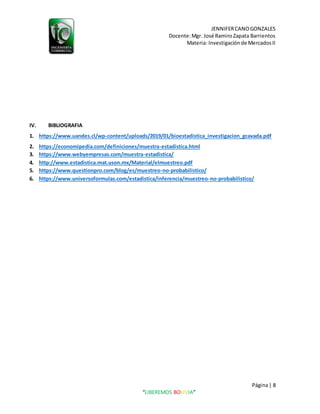 JENNIFERCANOGONZALES
Docente:Mgr. José RamiroZapata Barrientos
Materia: Investigaciónde MercadosII
Página| 8
“LIBEREMOS BOLIVIA”
IV. BIBLIOGRAFIA
1. https://www.uandes.cl/wp-content/uploads/2019/01/bioestadistica_investigacion_gcavada.pdf
2. https://economipedia.com/definiciones/muestra-estadistica.html
3. https://www.webyempresas.com/muestra-estadistica/
4. http://www.estadistica.mat.uson.mx/Material/elmuestreo.pdf
5. https://www.questionpro.com/blog/es/muestreo-no-probabilistico/
6. https://www.universoformulas.com/estadistica/inferencia/muestreo-no-probabilistico/
 