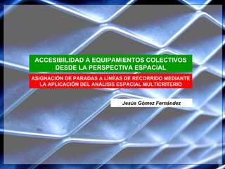 ASIGNACIÓN DE PARADAS A LÍNEAS DE RECORRIDO MEDIANTE LA APLICACIÓN DEL ANÁLISIS ESPACIAL MULTICRITERIO ACCESIBILIDAD A EQUIPAMIENTOS COLECTIVOS DESDE LA PERSPECTIVA ESPACIAL Jesús Gómez Fernández 