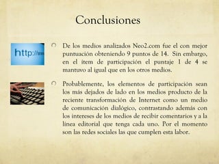 Conclusiones
De los medios analizados Neo2.com fue el con mejor
puntuación obteniendo 9 puntos de 14. Sin embargo,
en el ítem de participación el puntaje 1 de 4 se
mantuvo al igual que en los otros medios.

Probablemente, los elementos de participación sean
los más dejados de lado en los medios producto de la
reciente transformación de Internet como un medio
de comunicación dialógico, contrastando además con
los intereses de los medios de recibir comentarios y a la
línea editorial que tenga cada uno. Por el momento
son las redes sociales las que cumplen esta labor.
 