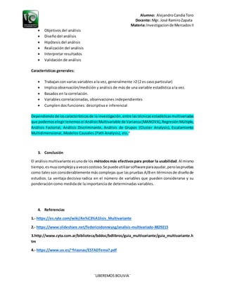 Alumno: AlejandroCandiaToro
Docente: Mgr. José RamiroZapata
Materia: Investigacionde Mercados II
¨LIBEREMOS BOLIVIA¨
 Objetivos del análisis
 Diseño del análisis
 Hipótesis del análisis
 Realización del análisis
 Interpretar resultados
 Validación de análisis
Características generales:
 Trabajan con varias variables a la vez, generalmente >2 (2 es caso particular)
 Implica observación/medición y análisis de más de una variable estadística a la vez.
 Basados en la correlación.
 Variables correlacionadas, observaciones independientes
 Cumplen dos funciones: descriptiva e inferencial
Dependiendode lascaracterísticasde la investigación,entre lastécnicasestadísticasmultivariadas
que podemoselegirtenemosel AnálisisMultivariable de Varianza(MANOVA),RegresiónMúltiple,
Análisis Factorial, Análisis Discriminante, Análisis de Grupos (Cluster Analysis), Escalamiento
Multidimensional, Modelos Causales (Path Analysis), etc.4
3. Conclusión
El análisis multivariante esunode los métodosmás efectivospara probar la usabilidad.Al mismo
tiempo,esmuycomplejoyavecescostoso.Se puedeutilizarsoftwareparaayudar,perolaspruebas
como tales son considerablemente más complejas que las pruebas A/B en términosde diseñode
estudios. La ventaja decisiva radica en el número de variables que pueden considerarse y su
ponderación como medida de la importancia de determinadas variables.
4. Referencias
1.- https://es.ryte.com/wiki/An%C3%A1lisis_Multivariante
2.- https://www.slideshare.net/federicodonneysg/analisis-multivariado-8829215
3.http://www.cyta.com.ar/biblioteca/bddoc/bdlibros/guia_multivariante/guia_multivariante.h
tm
4.- https://www.uv.es/~friasnav/ESTADTema7.pdf
 