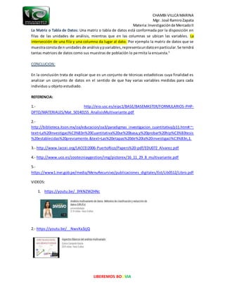 CHAMBI VILLCA MARINA
Mgr. José RamiroZapata
Materia:Investigaciónde MercadoII
LIBEREMOS BOLIVIA
La Matriz o Tabla de Datos: Una matriz o tabla de datos está conformada por la disposición en
filas de las unidades de análisis, mientras que en las columnas se ubican las variables. La
intersección de una fila y una columna da lugar al dato. Por ejemplo la matriz de datos que se
muestraconsta de n unidades de análisisypvariables, representaundatoenparticular.Se tendrá
tantas matrices de datos como sus muestras de población lo permita la encuesta.5
CONCLUCION:
En la conclusión trata de explicar que es un conjunto de técnicas estadísticas cuya finalidad es
analizar un conjunto de datos en el sentido de que hay varias variables medidas para cada
individuo u objeto estudiado.
REFERENCIA:
1.- http://eio.usc.es/eipc1/BASE/BASEMASTER/FORMULARIOS-PHP-
DPTO/MATERIALES/Mat_50140155_AnalisisMultivariante.pdf
2.-
http://biblioteca.itson.mx/oa/educacion/oa3/paradigmas_investigacion_cuantitativa/p11.htm#:~:
text=La%20Investigaci%C3%B3n%20Cuantitativa%20se%20basa,y%20probar%20hip%C3%B3tesis
%20establecidas%20previamente.&text=Las%20etapas%20de%20la%20investigaci%C3%B3n,1.
3.- http://www.laccei.org/LACCEI2006-PuertoRico/Papers%20-pdf/EDU072_Alvarez.pdf
4.- http://www.uco.es/zootecniaygestion/img/pictorex/16_11_29_8_multivariante.pdf
5.-
https://www1.inei.gob.pe/media/MenuRecursivo/publicaciones_digitales/Est/Lib0512/Libro.pdf
VIDEOS:
1. https://youtu.be/_3YKNZW2HNc
2.- https://youtu.be/__NwvXa3zjQ
 