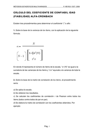 MÉTODOS ESTADÍSTICOS MULTIVARIADOS                           P. REYES / OCT. 2006


CÁLCULO DEL COEFICIENTE DE CONFIABIL IDAD
(FIABILIDAD) ALFA-CRONBACH


Existen tres procedimientos para determinar el coeficiente “〈” o alfa :


1. Sobre la base de la varianza de los ítems, con la aplicación de la siguiente
fórmula:




En donde N representa el número de ítems de la escala, “s2 (Yi)” es igual a la
sumatoria de las varianzas de los ítems y “s2x” equivale a la varianza de toda la
escala.


2. Sobre la base de la matriz de correlación de los ítems, el procedimiento
sería:


a) Se aplica la escala.
b) Se obtienen los resultados.
c) Se calculan los coeficientes de correlación r de Pearson entre todos los
ítems (todos contra todos de par en par).
d) Se elabora la matriz de correlación con los coeficientes obtenidos. Por
ejemplo:




                                      Pág. 1
 