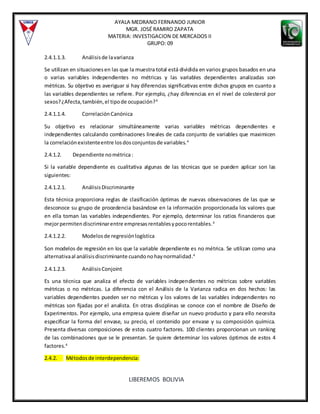 AYALA MEDRANO FERNANDO JUNIOR
MGR. JOSÉ RAMIRO ZAPATA
MATERIA: INVESTIGACION DE MERCADOS II
GRUPO: 09
LIBEREMOS BOLIVIA
2.4.1.1.3. Análisisde lavarianza
Se utilizan en situacionesen las que la muestra total está dividida en varios grupos basados en una
o varias variables independientes no métricas y las variables dependientes analizadas son
métricas. Su objetivo es averiguar si hay diferencias significativas entre dichos grupos en cuanto a
las variables dependientes se refiere. Por ejemplo, ¿hay diferencias en el nivel de colesterol por
sexos?¿Afecta,también,el tipode ocupación?4
2.4.1.1.4. CorrelaciónCanónica
Su objetivo es relacionar simultáneamente varias variables métricas dependientes e
independientes calculando combinaciones lineales de cada conjunto de variables que maximicen
la correlaciónexistenteentre losdosconjuntosde variables.4
2.4.1.2. Dependiente nométrica:
Si la variable dependiente es cualitativa algunas de las técnicas que se pueden aplicar son las
siguientes:
2.4.1.2.1. AnálisisDiscriminante
Esta técnica proporciona reglas de clasificación óptimas de nuevas observaciones de las que se
desconoce su grupo de procedencia basándose en la información proporcionada los valores que
en ella toman las variables independientes. Por ejemplo, determinar los ratios financieros que
mejorpermitendiscriminarentre empresasrentablesypocorentables.4
2.4.1.2.2. Modelosde regresiónlogística
Son modelos de regresión en los que la variable dependiente es no métrica. Se utilizan como una
alternativaal análisisdiscriminante cuandonohaynormalidad.4
2.4.1.2.3. AnálisisConjoint
Es una técnica que analiza el efecto de variables independientes no métricas sobre variables
métricas o no métricas. La diferencia con el Análisis de la Varianza radica en dos hechos: las
variables dependientes pueden ser no métricas y los valores de las variables independientes no
métricas son fijadas por el analista. En otras disciplinas se conoce con el nombre de Diseño de
Experimentos. Por ejemplo, una empresa quiere diseñar un nuevo producto y para ello necesita
especificar la forma del envase, su precio, el contenido por envase y su composición química.
Presenta diversas composiciones de estos cuatro factores. 100 clientes proporcionan un ranking
de las combinaciones que se le presentan. Se quiere determinar los valores óptimos de estos 4
factores.4
2.4.2. Métodosde interdependencia:
 