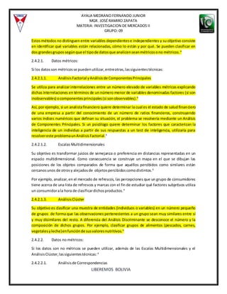 AYALA MEDRANO FERNANDO JUNIOR
MGR. JOSÉ RAMIRO ZAPATA
MATERIA: INVESTIGACION DE MERCADOS II
GRUPO: 09
LIBEREMOS BOLIVIA
Estos métodos no distinguen entre variables dependientese independientes y su objetivo consiste
en identificar qué variables están relacionadas, cómo lo están y por qué. Se pueden clasificar en
dos grandesgrupossegúnque el tipode datosque analicenseanmétricosono métricos.4
2.4.2.1. Datos métricos:
Si los datosson métricosse puedenutilizar,entreotras,lassiguientestécnicas:
2.4.2.1.1. AnálisisFactorial yAnálisisde ComponentesPrincipales
Se utiliza para analizar interrelaciones entre un número elevado de variables métricas explicando
dichas interrelaciones en términos de un número menor de variables denominadas factores (si son
inobservables) ocomponentesprincipales(si sonobservables).4
Así, por ejemplo, si un analistafinanciero quiere determinar la cual es el estado de salud financiero
de una empresa a partir del conocimiento de un número de ratios financieros, construyendo
varios índices numéricos que definan su situación, el problema se resolvería mediante un Análisis
de Componentes Principales. Si un psicólogo quiere determinar los factores que caracterizan la
inteligencia de un individuo a partir de sus respuestas a un test de inteligencia, utilizaría para
resolvereste problemaunAnálisisFactorial.4
2.4.2.1.2. Escalas Multidimensionales
Su objetivo es transformar juicios de semejanza o preferencia en distancias representadas en un
espacio multidimensional. Como consecuencia se construye un mapa en el que se dibujan las
posiciones de los objetos comparados de forma que aquéllos percibidos como similares están
cercanosunos de otrosy alejadosde objetospercibidoscomodistintos.4
Por ejemplo, analizar,en el mercado de refrescos, las percepciones que un grupo de consumidores
tiene acerca de una lista de refrescos y marcas con el fin de estudiar qué factores subjetivos utiliza
un consumidorala hora de clasificardichosproductos.4
2.4.2.1.3. AnálisisClúster
Su objetivo es clasificar una muestra de entidades (individuos o variables) en un número pequeño
de grupos de forma que las observaciones pertenecientes a un grupo sean muy similares entre sí
y muy disimilares del resto. A diferencia del Análisis Discriminante se desconoce el número y la
composición de dichos grupos. Por ejemplo, clasificar grupos de alimentos (pescados, carnes,
vegetalesyleche)enfunciónde susvaloresnutritivos.4
2.4.2.2. Datos no métricos:
Si los datos son no métricos se pueden utilizar, además de las Escalas Multidimensionales y el
Análisis Clúster,lassiguientestécnicas: 4
2.4.2.2.1. Análisisde Correspondencias
 