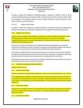 AYALA MEDRANO FERNANDO JUNIOR
MGR. JOSÉ RAMIRO ZAPATA
MATERIA: INVESTIGACION DE MERCADOS II
GRUPO: 09
LIBEREMOS BOLIVIA
Se aplica a tablas de contingencia multidimensionales y persigue un objetivo similar al de las
escalas multidimensionales pero representando simultáneamente las filas y columnas de las tablas
de contingencia. Por ejemplo, analizar el paro en Aragón teniendo en cuenta la provincia, sexo,
edady nivel de estudiosdelparado.4
2.4.2.2.2. Modeloslog-lineales
Se aplican a tablas de contingencias multidimensionales y modelizan relaciones de dependencia
multidimensional de lasvariablesobservadasque buscanexplicarlasfrecuenciasobservadas.4
2.4.3. Métodosestructurales
Suponenque lasvariablesestándivididasendosgrupos:el de lasvariablesdependientesyel de
lasindependientes.El objetivode estosmétodosesanalizar,nosólocomolasvariables
independientesafectanalasvariablesdependientes,sinotambiéncómoestánrelacionadaslas
variablesde losdosgruposentre sí.
Analizanlasrelacionesexistentesentre ungrupode variablesrepresentadasporsistemasde
ecuacionessimultáneasenlasque se suponenque algunasde ellas(denominadasconstructos) se
midenconerror a partir de otras variablesobservablesdenominadasindicadores.
Los modelosutilizadosconstan,porlotanto,de dospartes:un modeloestructural que especifica
lasrelacionesde dependenciaexistente entre lasconstructoslatentesyunmodelode medidaque
especificacomolosindicadoresse relacionanconsuscorrespondientesconstructos.
Por ejemplo,analizarcómose relacionanlosnivelesde utilizaciónde losserviciosde unaempresa
con laspercepcionesque susclientestienende ella.4
2.5. ETAPASDE UN ANALISIS MULTIVARIANTE:
Puedensintetizarseen6:
2.5.1. Objetivosdel análisis
Se define el problemaespecificandolosobjetivosylastécnicasmultivariantesque se vana utilizar
El investigadordebe establecerel problemaentérminosconceptualesdefiniendolosconceptosy
lasrelacionesfundamentalesque se vanainvestigar.Se debenestablecersi dichasrelacionesvan
a ser relacionesde dependenciaode interdependencia.Contodoestose determinanlasvariables
a observar.4
2.5.2. Diseñodel análisis.
Se determinael tamañomuestral,lasecuacionesaestimar(si procede),lasdistanciasacalcular(si
procede) ylastécnicasde estimaciónaemplear.Unavezdeterminadotodoestose procedena
observarlosdatos. 4
2.5.3. Hipótesisdel análisis
 