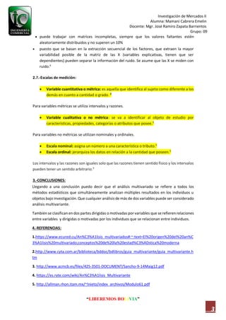 Investigación de Mercados II
Alumna: Mamani Cabrera Emelin
Docente: Mgr. José Ramiro Zapata Barrientos
Grupo: 09
“LIBEREMOS BOLIVIA”
3
 puede trabajar con matrices incompletas, siempre que los valores faltantes estén
aleatoriamente distribuidos y no superen un 10%
 puesto que se basan en la extracción secuencial de los factores, que extraen la mayor
variabilidad posible de la matriz de las X (variables explicativas, tienen que ser
dependientes) pueden separar la información del ruido. Se asume que las X se miden con
ruido.6
2.7.-Escalas de medición:
 Variable cuantitativa o métrica: es aquella que identifica al sujeto como diferente a los
demás en cuanto a cantidad o grado. 3
Para variables métricas se utiliza intervalos y razones.
 Variable cualitativa o no métrica: se va a identificar al objeto de estudio por
características, propiedades, categorías o atributos que posee.3
Para variables no métricas se utilizan nominales y ordinales.
 Escala nominal: asigna un número a una característica o tributo.3
 Escala ordinal: jerarquiza los datos en relación a la cantidad que poseen.3
Los intervalos y las razones son iguales solo que las razones tienen sentido físico y los intervalos
pueden tener un sentido arbitrario.3
3.-CONCLUSIONES:
Llegando a una conclusión puedo decir que el análisis multivariado se refiere a todos los
métodos estadísticos que simultáneamente analizan múltiples resultados en los individuos u
objetos bajo investigación. Que cualquier análisis de más de dos variables puede ser considerado
análisis multivariante.
También se clasifican en dos partes dirigidas o motivadas por variables que se refieren relaciones
entre variables y dirigidas o motivadas por los individuos que se relacionan entre individuos.
4.-REFERENCIAS:
1.https://www.ecured.cu/An%C3%A1lisis_multivariados#:~:text=El%20origen%20del%20an%C
3%A1lisis%20multivariado,conceptos%20de%20la%20estad%C3%ADstica%20moderna
2.http://www.cyta.com.ar/biblioteca/bddoc/bdlibros/guia_multivariante/guia_multivariante.h
tm
3. http://www.acmcb.es/files/425-3501-DOCUMENT/Sancho-9-14Maig12.pdf
4. https://es.ryte.com/wiki/An%C3%A1lisis_Multivariante
5. http://allman.rhon.itam.mx/~lnieto/index_archivos/Modulo61.pdf
 