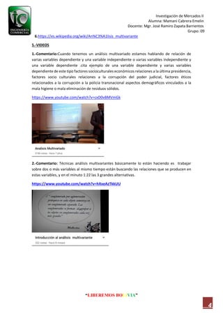 Investigación de Mercados II
Alumna: Mamani Cabrera Emelin
Docente: Mgr. José Ramiro Zapata Barrientos
Grupo: 09
“LIBEREMOS BOLIVIA”
4
6.https://es.wikipedia.org/wiki/An%C3%A1lisis_multivariante
5.-VIDEOS
1.-Comentario:Cuando tenemos un análisis multivariado estamos hablando de relación de
varias variables dependiente y una variable independiente o varias variables independiente y
una variable dependiente .cita ejemplo de una variable dependiente y varias variables
dependiente de este tipo factores socioculturales económicos relaciones a la última presidencia,
factores socio culturales relaciones a la corrupción del poder judicial, factores éticos
relacionados a la corrupción a la policía transnacional aspectos demográficos vinculados a la
mala higiene o mala eliminación de residuos sólidos.
https://www.youtube.com/watch?v=cxD0vBMVmGk
2.-Comentario: Técnicas análisis multivariantes básicamente lo están haciendo es trabajar
sobre dos o más variables al mismo tiempo están buscando las relaciones que se producen en
estas variables, y en el minuto 1:22 las 3 grandes alternativas.
https://www.youtube.com/watch?v=hXxeAzTkkUU
 