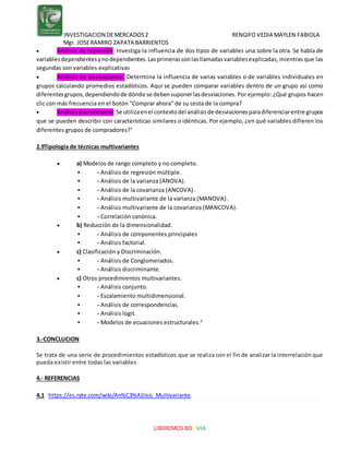 INVESTIGACION DEMERCADOS2 RENGIFO VEDIA MAYLEN FABIOLA
Mgr. JOSERAMIRO ZAPATA BARRIENTOS
LIBEREMOS BOLIVIA
 Análisis de regresión: Investiga la influencia de dos tipos de variables una sobre la otra. Se habla de
variablesdependientesynodependientes.Lasprimerassonlasllamadasvariablesexplicadas, mientras que las
segundas son variables explicativas
 Análisis de desviaciones: Determina la influencia de varias variables o de variables individuales en
grupos calculando promedios estadísticos. Aquí se pueden comparar variables dentro de un grupo así como
diferentesgrupos,dependiendode dónde se debensuponerlasdesviaciones. Por ejemplo: ¿Qué grupos hacen
clic con más frecuencia en el botón "Comprar ahora" de su cesta de la compra?
 Análisisdiscriminante:Se utilizaenel contextodel análisisde desviacionesparadiferenciarentre grupos
que se pueden describir con características similares o idénticas. Por ejemplo, ¿en qué variables difieren los
diferentes grupos de compradores?1
2.9Tipología de técnicas multivariantes
 a) Modelos de rango completo y no completo.
 - Análisis de regresión múltiple.
 - Análisis de la varianza (ANOVA).
 - Análisis de la covarianza (ANCOVA).
 - Análisis multivariante de la varianza (MANOVA).
 - Análisis multivariante de la covarianza (MANCOVA).
 - Correlación canónica.
 b) Reducción de la dimensionalidad.
 - Análisis de componentes principales
 - Análisis factorial.
 c) Clasificación y Discriminación.
 - Análisis de Conglomerados.
 - Análisis discriminante.
 c) Otros procedimientos multivariantes.
 - Análisis conjunto.
 - Escalamiento multidimensional.
 - Análisis de correspondencias.
 - Análisis logit.
 - Modelos de ecuaciones estructurales.3
3.-CONCLUCION
Se trata de una serie de procedimientos estadísticos que se realiza con el fin de analizar la interrelación que
pueda existir entre todas las variables
4.- REFERENCIAS
4.1 https://es.ryte.com/wiki/An%C3%A1lisis_Multivariante
 
