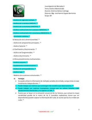 Investigación de Mercados II
Tema: Análisis Multivariado
Alumno: Américo Gómez Lizárraga
Docente: Mgr. José Ramiro Zapata Barrientos
Grupo: 09
3
“LIBEREMOS BOLIVIA”
- Análisis de regresión múltiple. (3)
- Análisis de la varianza (ANOVA). (3)
- Análisis de la covarianza (ANCOVA). (3)
- Análisis multivariante de la varianza (MANOVA). (3)
- Análisis multivariante de la covarianza (MANCOVA). (3)
- Correlación canónica. (3)
b) Reducción de la dimensionalidad. (3)
- Análisis de componentes principales. (3)
- Análisis factorial. (3)
c) Clasificación y Discriminación. (3)
- Análisis de Conglomerados. (3)
- Análisis discriminante. (3)
c) Otros procedimientos multivariantes.
- Análisis conjunto. (3)
- Escalamiento multidimensional. (3)
- Análisis de correspondencias. (3)
- Análisis logit. (3)
- Modelos de ecuaciones estructurales. (3)
iii. Ventajas
 Se puede utilizar la información de múltiples variables de entrada, aunque éstas no sean
linealmente independientes. (4)
 Puede trabajar con matrices que contengan más variables que observaciones. (4)
 Puede trabajar con matrices incompletas, siempre que los valores faltantes estén
aleatoriamente distribuidos y no superen un 10%. (4)
 Puesto que se basan en la extracción secuencial de los factores, que extraen la mayor
variabilidad posible de la matriz de las X (variables explicativas, tienen que ser
dependientes) pueden separar la informacióndel ruido. Se asume que las X se miden con
ruido. (4)
 