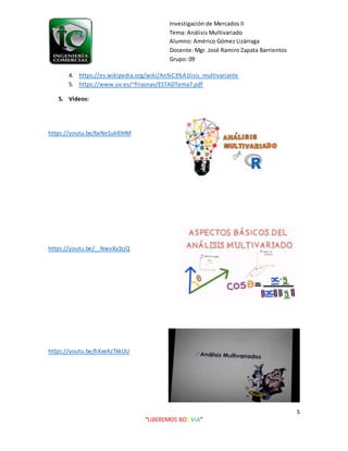 Investigación de Mercados II
Tema: Análisis Multivariado
Alumno: Américo Gómez Lizárraga
Docente: Mgr. José Ramiro Zapata Barrientos
Grupo: 09
5
“LIBEREMOS BOLIVIA”
4. https://es.wikipedia.org/wiki/An%C3%A1lisis_multivariante
5. https://www.uv.es/~friasnav/ESTADTema7.pdf
5. Videos:
https://youtu.be/6xNe1uklDHM
https://youtu.be/__NwvXa3zjQ
https://youtu.be/hXxeAzTkkUU
 