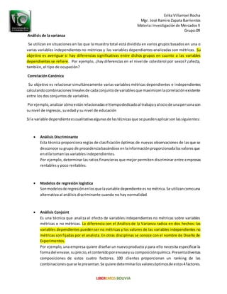 Erika Villarroel Rocha
Mgr. José RamiroZapata Barrientos
Materia: Investigaciónde MercadosII
Grupo:09
Análisis de la varianza
Se utilizan en situaciones en las que la muestra total está dividida en varios grupos basados en una o
varias variables independientes no métricas y las variables dependientes analizadas son métricas. Su
objetivo es averiguar si hay diferencias significativas entre dichos grupos en cuanto a las variables
dependientes se refiere. Por ejemplo, ¿hay diferencias en el nivel de colesterol por sexos? ¿afecta,
también, el tipo de ocupación?
Correlación Canónica
Su objetivo es relacionar simultáneamente varias variables métricas dependientes e independientes
calculandocombinacioneslinealesde cadaconjuntode variablesque maximicenlacorrelaciónexistente
entre los dos conjuntos de variables.
Porejemplo,analizarcómoestánrelacionadasel tiempodedicadoal trabajoyal ociode unapersonacon
su nivel de ingresos, su edad y su nivel de educación
Si la variable dependienteescualitativaalgunasde lastécnicasque se puedenaplicarsonlassiguientes:
 Análisis Discriminante
Esta técnica proporciona reglas de clasificación óptimas de nuevas observaciones de las que se
desconoce sugrupo de procedenciabasándose enlainformaciónproporcionadalosvaloresque
en ella toman las variables independientes.
Por ejemplo, determinar las ratios financieras que mejor permiten discriminar entre empresas
rentables y poco rentables.
 Modelos de regresión logística
Sonmodelosde regresiónenlosque lavariable dependiente esnométrica.Se utilizancomouna
alternativa al análisis discriminante cuando no hay normalidad
 Análisis Conjoint
Es una técnica que analiza el efecto de variables independientes no métricas sobre variables
métricas o no métricas. La diferencia con el Análisis de la Varianza radica en dos hechos: las
variables dependientes puedenser no métricas y los valores de las variables independientes no
métricas son fijadas por el analista. En otras disciplinas se conoce con el nombre de Diseño de
Experimentos.
Por ejemplo, una empresa quiere diseñar un nuevo producto y para ello necesita especificar la
formadel envase,suprecio,el contenidoporenvaseysucomposiciónquímica.Presentadiversas
composiciones de estos cuatro factores. 100 clientes proporcionan un ranking de las
combinacionesquese le presentan.Se quiere determinarlosvaloresóptimosde estos4factores.
 