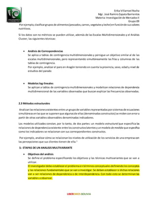 Erika Villarroel Rocha
Mgr. José RamiroZapata Barrientos
Materia: Investigaciónde MercadosII
Grupo:09
Porejemplo,clasificargruposde alimentos(pescados,carnes,vegetalesyleche)enfunciónde susvalores
nutritivos.
Si los datos son no métricos se pueden utilizar, además de las Escalas Multidimensionales y el Análisis
Cluster, las siguientes técnicas:
 Análisis de Correspondencias
Se aplica a tablas de contingencia multidimensionales y persigue un objetivo similar al de las
escalas multidimensionales, pero representando simultáneamente las filas y columnas de las
tablas de contingencia.
Por ejemplo, analizar el paro en Aragón teniendo en cuenta la provincia, sexo, edad y nivel de
estudios del parado
 Modelos log-lineales
Se aplican a tablas de contingencia multidimensionales y modelizan relaciones de dependencia
multidimensional de las variables observadas que buscan explicar las frecuencias observadas.
2.3 Métodos estructurales
Analizanlasrelacionesexistentesentre ungrupode variablesrepresentadasporsistemasde ecuaciones
simultáneasenlasque se suponenque algunasde ellas(denominadasconstructos) se midenconerrora
partir de otras variables observables denominadas indicadores.
Los modelos utilizados constan, por lo tanto, de dos partes: un modelo estructural que especifica las
relacionesde dependenciaexistente entre losconstructoslatentesyunmodelo demedida que especifica
como los indicadores se relacionan con sus correspondientes constructos.
Por ejemplo, analizar cómo se relacionanlos niveles de utilización de los servicios de una empresa con
las percepciones que sus clientes tienen de ella.3
3.- ETAPAS DE UN ANALISIS MULTIVARIANTE
 Objetivos del análisis
Se define el problema especificando los objetivos y las técnicas multivariantes que se van a
utilizar.
El investigadordebe establecerel problemaentérminosconceptualesdefiniendolosconceptos
y las relaciones fundamentalesque se van a investigar. Se deben establecer si dichasrelaciones
van a ser relaciones de dependencia o de interdependencia. Con todo esto se determinan las
variables a observar.
 