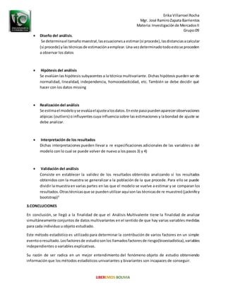 Erika Villarroel Rocha
Mgr. José RamiroZapata Barrientos
Materia: Investigaciónde MercadosII
Grupo:09
 Diseño del análisis.
Se determinael tamaño maestral,lasecuacionesa estimar(si procede),lasdistanciasacalcular
(si procede) ylas técnicasde estimaciónaemplear.Una vezdeterminadotodoestose proceden
a observar los datos
 Hipótesis del análisis
Se evalúan las hipótesis subyacentes a la técnica multivariante. Dichas hipótesis pueden ser de
normalidad, linealidad, independencia, homocedasticidad, etc. También se debe decidir qué
hacer con los datos missing
 Realización del análisis
Se estimael modeloyse evalúaelajustealosdatos.Eneste pasopuedenaparecerobservaciones
atípicas (outliers) o influyentes cuya influencia sobre las estimaciones y la bondad de ajuste se
debe analizar.
 Interpretación de los resultados
Dichas interpretaciones pueden llevar a re especificaciones adicionales de las variables o del
modelo con lo cual se puede volver de nuevo a los pasos 3) y 4)
 Validación del análisis
Consiste en establecer la validez de los resultados obtenidos analizando sí los resultados
obtenidos con la muestra se generalizar a la población de la que procede. Para ello se puede
dividir la muestra en varias partes en las que el modelo se vuelve a estimar y se comparan los
resultados.Otrastécnicasque se puedenutilizar aquíson las técnicasde re muestreó (jacknifey
bootstrap)4
3.CONCLUCIONES
En conclusión, se llegó a la finalidad de que el Análisis Multivalente tiene la finalidad de analizar
simultáneamente conjuntos de datos multivariantes en el sentido de que hay varias variables medidas
para cada individuo u objeto estudiado.
Este método estadístico es utilizado para determinar la contribución de varios factores en un simple
eventoo resultado. Losfactoresde estudiosonlos llamadosfactoresde riesgo(bioestadística),variables
independientes o variables explicativas.
Su razón de ser radica en un mejor entendimiento del fenómeno objeto de estudio obteniendo
información que los métodos estadísticos univariantes y bivariantes son incapaces de conseguir.
 