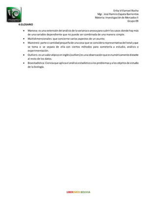 Erika Villarroel Rocha
Mgr. José RamiroZapata Barrientos
Materia: Investigaciónde MercadosII
Grupo:09
4.GLOSARIO
 Manova: esuna extensióndelanálisisde lavarianzaoanovapara cubrirloscasos donde haymás
de una variable dependiente que no puede ser combinada de una manera simple.
 Multidimensionales: que concierne varios aspectos de un asunto.
 Muestreo:parte o cantidadpequeñade unacosa que se considerarepresentativadel total yque
se toma o se separa de ella con ciertos métodos para someterla a estudio, análisis o
experimentación.
 Outliers:esunvaloratípicoeninglés(outliers)esunaobservaciónqueesnuméricamentedistante
al resto de los datos.
 Bioestadística:Cienciaque aplicael análisisestadísticoalosproblemasyalos objetosde estudio
de la biología.
 