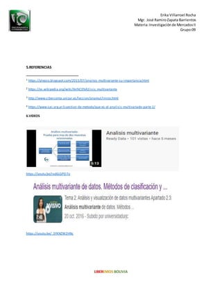 Erika Villarroel Rocha
Mgr. José RamiroZapata Barrientos
Materia: Investigaciónde MercadosII
Grupo:09
5.REFERENCIAS
1 https://plepso.blogspot.com/2015/07/analisis-multivariante-su-importancia.html
2 https://es.wikipedia.org/wiki/An%C3%A1lisis_multivariante
3 http://www.ciberconta.unizar.es/leccion/anamul/inicio.html
4 https://www.sac.org.ar/cuestion-de-metodo/que-es-el-analisis-multivariado-parte-1/
6.VIDEOS
https://youtu.be/rxd6LGPEl7o
https://youtu.be/_3YKNZW2HNc
 