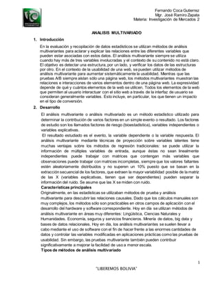 Fernando Coca Gutierrez
Mgr. José Ramiro Zapata
Materia: Investigación de Mercados 2
1
“LIBEREMOS BOLIVIA”
ANALISIS MULTIVARIADO
1. Introducción
En la evaluación y recopilación de datos estadísticos se utilizan métodos de análisis
multivariantes para aclarar y explicar las relaciones entre las diferentes variables que
pueden estar asociadas con estos datos. El análisis multivariante siempre se utiliza
cuando hay más de tres variables involucradas y el contexto de su contenido no está claro.
El objetivo es detectar una estructura, por un lado, y verificar los datos de las estructuras
por otro. En el contexto de la usabilidad de una web, se pueden utilizar métodos de
análisis multivariante para aumentar sistemáticamente la usabilidad. Mientras que las
pruebas A/B siempre aíslan sólo una página web, los métodos multivariantes muestran las
relaciones e interacciones de varios elementos dentro de una página web. La expresividad
depende de qué y cuántos elementos de la web se utilicen. Todos los elementos de la web
que permiten al usuario interactuar con el sitio web a través de la interfaz de usuario se
consideran generalmente variables. Esto incluye, en particular, los que tienen un impacto
en el tipo de conversión.
2. Desarrollo
El análisis multivariante o análisis multivariado es un método estadístico utilizado para
determinar la contribución de varios factores en un simple evento o resultado. Los factores
de estudio son los llamados factores de riesgo (bioestadística), variables independientes o
variables explicativas.
El resultado estudiado es el evento, la variable dependiente o la variable respuesta. El
análisis multivariante mediante técnicas de proyección sobre variables latentes tiene
muchas ventajas sobre los métodos de regresión tradicionales: se puede utilizar la
información de múltiples variables de entrada, aunque éstas no sean linealmente
independientes puede trabajar con matrices que contengan más variables que
observaciones puede trabajar con matrices incompletas, siempre que los valores faltantes
estén aleatoriamente distribuidos y no superen un 10% puesto que se basan en la
extracción secuencial de los factores, que extraen la mayor variabilidad posible de la matriz
de las X (variables explicativas, tienen que ser dependientes) pueden separar la
información del ruido. Se asume que las X se miden con ruido.
Características principales
Originalmente, en las estadísticas se utilizaban métodos de prueba y análisis
multivariante para descubrir las relaciones causales. Dado que los cálculos manuales son
muy complejos, los métodos sólo son practicables en otros campos de aplicación con el
desarrollo del hardware y software correspondiente. Hoy en día se utilizan métodos de
análisis multivariante en áreas muy diferentes: Lingüística, Ciencias Naturales y
Humanidades. Economía, seguros y servicios financieros. Minería de datos, big data y
bases de datos relacionales. Hoy en día, los análisis multivariantes se suelen llevar a
cabo mediante el uso de software con el fin de hacer frente a las enormes cantidades de
datos y controlar las variables modificadas en aplicaciones prácticas como las pruebas de
usabilidad. Sin embargo, las pruebas multivariante también pueden contribuir
significativamente a mejorar la facilidad de uso a menor escala.
Tipos de métodos de análisis multivariado
 