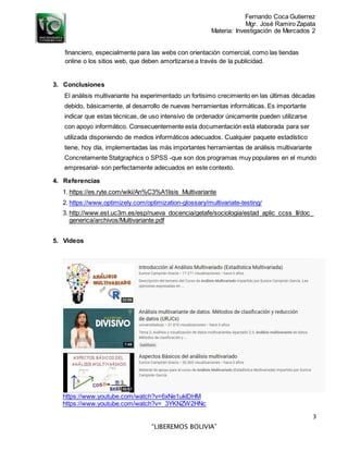 Fernando Coca Gutierrez
Mgr. José Ramiro Zapata
Materia: Investigación de Mercados 2
3
“LIBEREMOS BOLIVIA”
financiero, especialmente para las webs con orientación comercial, como las tiendas
online o los sitios web, que deben amortizarse a través de la publicidad.
3. Conclusiones
El análisis multivariante ha experimentado un fortisimo crecimiento en las últimas décadas
debido, básicamente, al desarrollo de nuevas herramientas informáticas. Es importante
indicar que estas técnicas, de uso intensivo de ordenador únicamente pueden utilizarse
con apoyo informático. Consecuentemente esta documentación está elaborada para ser
utilizada disponiendo de medios informáticos adecuados. Cualquier paquete estadístico
tiene, hoy día, implementadas las más importantes herramientas de análisis multivariante
Concretamente Statgraphics o SPSS -que son dos programas muy populares en el mundo
empresarial- son perfectamente adecuados en este contexto.
4. Referencias
1. https://es.ryte.com/wiki/An%C3%A1lisis_Multivariante
2. https://www.optimizely.com/optimization-glossary/multivariate-testing/
3. http://www.est.uc3m.es/esp/nueva_docencia/getafe/sociologia/estad_aplic_ccss_II/doc_
generica/archivos/Multivariante.pdf
5. Videos
https://www.youtube.com/watch?v=6xNe1uklDHM
https://www.youtube.com/watch?v=_3YKNZW2HNc
 