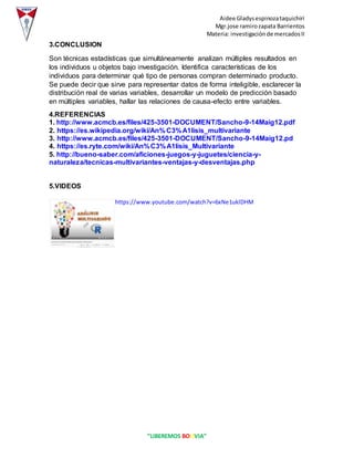 Aidee Gladysespinozataquichiri
Mgr.jose ramirozapata Barrientos
Materia: investigaciónde mercadosII
“LIBEREMOS BOLIVIA”
3.CONCLUSION
Son técnicas estadísticas que simultáneamente analizan múltiples resultados en
los individuos u objetos bajo investigación. Identifica características de los
individuos para determinar qué tipo de personas compran determinado producto.
Se puede decir que sirve para representar datos de forma inteligible, esclarecer la
distribución real de varias variables, desarrollar un modelo de predicción basado
en múltiples variables, hallar las relaciones de causa-efecto entre variables.
4.REFERENCIAS
1. http://www.acmcb.es/files/425-3501-DOCUMENT/Sancho-9-14Maig12.pdf
2. https://es.wikipedia.org/wiki/An%C3%A1lisis_multivariante
3. http://www.acmcb.es/files/425-3501-DOCUMENT/Sancho-9-14Maig12.pd
4. https://es.ryte.com/wiki/An%C3%A1lisis_Multivariante
5. http://bueno-saber.com/aficiones-juegos-y-juguetes/ciencia-y-
naturaleza/tecnicas-multivariantes-ventajas-y-desventajas.php
5.VIDEOS
https://www.youtube.com/watch?v=6xNe1uklDHM
 