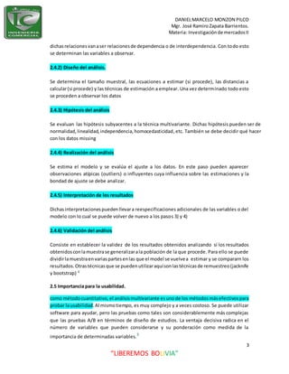 DANIELMARCELO MONZON PILCO
Mgr. José Ramiro Zapata Barrientos.
Materia: Investigaciónde mercadosII
3
“LIBEREMOS BOLIVIA”
dichasrelacionesvanaser relacionesde dependencia o de interdependencia. Con todo esto
se determinan las variables a observar.
2.4.2) Diseño del análisis.
Se determina el tamaño muestral, las ecuaciones a estimar (si procede), las distancias a
calcular(si procede) y las técnicas de estimación a emplear. Una vez determinado todo esto
se proceden a observar los datos
2.4.3) Hipótesis del análisis
Se evaluan las hipótesis subyacentes a la técnica multivariante. Dichas hipótesis pueden ser de
normalidad,linealidad,independencia,homocedasticidad,etc. También se debe decidir qué hacer
con los datos missing
2.4.4) Realización del análisis
Se estima el modelo y se evalúa el ajuste a los datos. En este paso pueden aparecer
observaciones atípicas (outliers) o influyentes cuya influencia sobre las estimaciones y la
bondad de ajuste se debe analizar.
2.4.5) Interpretación de los resultados
Dichasinterpretacionespuedenllevara reespecificaciones adicionales de las variables o del
modelo con lo cual se puede volver de nuevo a los pasos 3) y 4)
2.4.6) Validación del análisis
Consiste en establecer la validez de los resultados obtenidos analizando sí los resultados
obtenidosconlamuestrase generalizarala población de la que procede. Para ello se puede
dividirlamuestraenvariaspartesenlas que el model se vuelvea estimar y se compararn los
resultados.Otrastécnicasque se puedenutilizaraquísonlastécnicasde remuestreo(jacknife
y bootstrap) 4
2.5 Importancia para la usabilidad.
como métodocuantitativo,el análisismultivariante esunode los métodosmásefectivospara
probar lausabilidad.Al mismotiempo, es muy complejo y a veces costoso. Se puede utilizar
software para ayudar, pero las pruebas como tales son considerablemente más complejas
que las pruebas A/B en términos de diseño de estudios. La ventaja decisiva radica en el
número de variables que pueden considerarse y su ponderación como medida de la
importancia de determinadas variables.5
 
