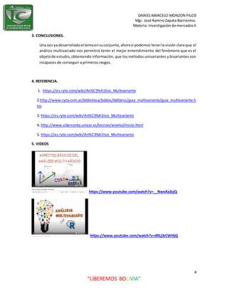 DANIELMARCELO MONZON PILCO
Mgr. José Ramiro Zapata Barrientos.
Materia: Investigaciónde mercadosII
4
“LIBEREMOS BOLIVIA”
3. CONCLUSIONES.
Una vez ya desarrolladoel temaensuconjunto,ahorasi podemos tenerla visión clara que el
análisis multivariado nos permitirá tener el mejor entendimiento del fenómeno que es el
objetode estudio,obteniendo información, que los métodos univariantes y bivariantes son
incapaces de conseguir a primeros rasgos.
4. REFERENCIA.
1. https://es.ryte.com/wiki/An%C3%A1lisis_Multivariante
2.http://www.cyta.com.ar/biblioteca/bddoc/bdlibros/guia_multivariante/guia_multivariante.h
tm
3. https://es.ryte.com/wiki/An%C3%A1lisis_Multivariante
4. http://www.ciberconta.unizar.es/leccion/anamul/inicio.html
5. https://es.ryte.com/wiki/An%C3%A1lisis_Multivariante
5. VIDEOS
https://www.youtube.com/watch?v=__NwvXa3zjQ
https://www.youtube.com/watch?v=dRLj3rCWHjQ
 