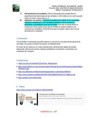 RIVAS GONZALES ALEJANDRO JAVIER
Docente: Mgr. José Ramiro Zapata Barrientos
Materia: Investigación de Mercados II
“LIBEREMOS BOLIVIA”
V. Interpretación de resultados. Dichas interpretaciones pueden llevar a
especificaciones adicionales de las variables o del modelo con lo cual se puede
volver de nuevo a los pasos 3 y 4.
VI. Validación de análisis. Consiste en establecer la validez de los resultados
obtenidos y analizando sí los resultados obtenidos con la muestra se
generalizar a la población de la que procede. Para ello se puede dividir la
muestra en varias partes en las que el modelo se vuelve a estimar y se
comparar los resultados. Otras técnicas que se pueden utilizar aquí son las
técnicas de re muestreo.5
3. Conclusión
Con el análisis multivariado se puede obtener un resumen o una descripción general de
una tabla, nos ayuda a analizar los grupos simultáneamente.
Su razón de ser radica en un mejor entendimiento del fenómeno objeto de estudio
obteniendo información que los métodos estadísticos univariantes y bivariantes son
incapaces de conseguir.
4. Referencias
1. https://es.ryte.com/wiki/An%C3%A1lisis_Multivariante
2. https://www.edificacion.upm.es/personales/redondas/docencia/Postgrados/objetos/Multiv
1ICEFeb10.pdf
3. https://es.slideshare.net/federicodonneysg/analisis-multivariado-8829215
4. https://www.academia.cat/files/425-3397-DOCUMENT/Sancho-9-14Maig12.pdf
5. https://analisis.me/multivariante/
5. Videos
https://www.youtube.com/watch?v=dRLj3rCWHjQ
 