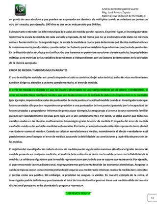 AndreaBelenDelgadilloSuarez
Mrg. José RamiroZapata
Materia: Investigaciónde mercadosII
“LIBEREMOS BOLIVIA”
11
un punto de cero absoluto y que pueden ser expresados en términos de múltiplos cuando se relaciona un punto con
otro de la escala; por ejemplo, 100 kilos es dos veces más pesado que 50 kilos.
Es importante entenderlosdiferentestiposde escalasde medidapordosrazones.Enprimerlugar, el investigadordebe
identificar la escala de medida de cada variable empleada, de tal forma que no se estén utilizando datos no métricos
como si fueranmétricos.En segundolugar, la escala de medidaes crucial para determinarqué técnicamultivariante es
la másconveniente paralosdatos,consideraciónhechatantopara las variablesdependientescomolasindependientes.
En la discusiónde lastécnicasy su clasificación,que haremosenposterioresseccionesde este capítulo,laspropiedades
métricas o no métricas de las variables dependientesoindependientessonlos factores determinantesenla selección
de la técnica apropiada.
ERROR DE MEDIDA Y MEDIDAS MULTIVARIANTES
El usode múltiplesvariablesasí comoladependenciade sucombinación(el valorteórico) enlastécnicasmultivariantes
también dirige su atención a un tema complementario, el error de medida.
El error de medida es el grado en que los valores observados no son representativos de los valores «verdaderos». El
error de medida tiene múltiplesfuentes,que vandesde errores en la entrada de datos a la imprecisiónen la medición
(por ejemplo,imponiendoescalasde puntuación de siete puntos a la actitud medida cuando el investigadorsabe que
los encuestadossólopuedenrespondercon precisióna una puntuación de tres puntos) pasando por la incapacidad de
los encuestados a proporcionar información precisa (por ejemplo, las respuestas a la renta de una economía familiar
pueden ser razonablemente precisas pero rara vez lo son completamente). Por tanto, se debe asumir que todas las
variable usadas en las técnicas multivariantes tienenalgún grado de error de medida. El impacto del error de medida
esañadir «ruido»a lasvariablesmedidasuobservadas.Portanto, el valorobservadoobtenidorepresentatantoel nivel
«verdadero» como el «ruido». Cuando se calculan correlaciones o medias, normalmente el efecto «verdadero» está
parcialmente camufladopor el error de medida,causando la debilidadde las correlacionesy la pérdidade precisiónde
las medias.
El objetivodel investigadorde reducir el error de medida puede seguir varios caminos. Al valorar el grado de error de
medida presente en cualquier medición, el analista debe enfrentarse tanto con la validez como con la fiabilidad de la
medida.La validezesel gradoenque lamedidarepresentaconprecisiónloque se supone que representa.Porejemplo,
si queremosmedirla renta discrecional,nopreguntaremospor la renta total de las economíasdomésticas.Asegurarla
validezempiezaconunconocimientoprofundode loquese vaamedirysóloentoncesrealizarlamedidatan«correcta»
y precisa como sea posible. Sin embargo, la precisión no asegura la validez. En nuestro ejemplo de la renta, el
investigadorpodría definirmuy precisamente el total de la renta familiarpero no tiene una medida válida de la renta
discrecional porque no se ha planteado la pregunta «correcta».
 