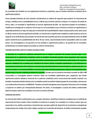 AndreaBelenDelgadilloSuarez
Mrg. José RamiroZapata
Materia: Investigaciónde mercadosII
“LIBEREMOS BOLIVIA”
18
los resultados sino también en sus implicaciones teóricas y sustantivas, que en muchas ocasiones se deducen de su
significación práctica.
Como ejemplo ilustrativo de esta situación consideramos un análisis de regresión para predecir las intenciones de
compra, medidas como la probabilidad entre O y 100 de que el cliente volverá a comprar a la empresa. El estudio se
lleva a cabo y el resultado es significativo al nivel de significación de 0,05. Los ejecutivos aceptan los resultados y
modifican la estrategia de la empresa. Pero lo que no se ha percibido es que mientras la relación era significativa, la
capacidad predictivaera baja, tan baja que la estimaciónde la posibilidadde repetircompra podría variar tanto como
un 20 por cientoal nivel de significacióndel 0,05. ¡La relaciónde la «significaciónestadística»podríaentoncestenerun
rango de error de 40 puntos porcentuales!Uncliente del cual se predice que tiene una oportunidadde volver de 50/50
podría realmente tener probabilidades del 30 al 70 por ciento, representando niveles inaceptables sobre los cuales
actuar. Los investigadores y los gerentes no han probado la significación práctica o de gestión de los resultados.
olvidando que la relación todavía necesitaba un ulterior refinamiento.
TAMAÑO MUESTRAL AFECTA A TODOS LOS RESULTADOS
La discusión de la potencia estadística demuestra que el impacto sustancial del tamaño muestral opera en la
consecución de la significación estadística, tanto en tamaños muestrales grandes como pequeños. Para muestras
pequeñas,lasofistificacióny la complejidaddel análisismultivariante puede fácilmente resultartantoen(1) muy poca
potencia estadística de la prueba para identificar de forma realista resultados significativos o (2) fácilmente un
«sobreaprovechamiento» de los datos de tal forma que sean artificialmente buenos porque se ajustan muy bien a la
muestra, aunque no sean generalizables.Lo mismo ocurre para muestras grandes que,como ya se ha discutidoantes,
pueden hacer a los test estadísticos altamente sensibles. Siempre que los tamaños muestrales excedan los 200 o 400
encuestados, el investigador debería examinar todos los resultados significativos para asegurarse que tienen
significación práctica debido al aumento de la potencia estadística como consecuencia del tamaño muestral. Los
tamaños muestralestambiénafectana los resultadoscuando losanálisisimplicangruposde encuestados,comoocurre
enel análisisdiscriminante oenMANOVA.Tamañosmuestralesdesigualesentre losgruposinfluencianalosresultados
y requieren un análisis y/o interpretación adicional. Por tanto, el investigador o usuario del análisis multivariante
debería siempre valorar los resultados a la luz de la muestra utilizada.
CONOCER LOS DATOS
Las técnicas del análisis multivariante, por su propia naturaleza, identifican relaciones complejas que son difíciles de
representar de forma simple. Como resultado, la tendencia es aceptar los resultados sin el típico examen que uno
emprende en los análisis univariante y bivariante (por ejemplo, gráfico de dispersión de correlaciones y boxplots de
comparaciones de media). Pero estos «atajos» pueden ser el preludio del desastre. El análisis multivariante requiere
 