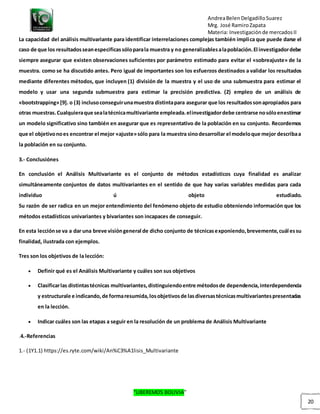 AndreaBelenDelgadilloSuarez
Mrg. José RamiroZapata
Materia: Investigaciónde mercadosII
“LIBEREMOS BOLIVIA”
20
La capacidad del análisis multivariante para identificar interrelaciones complejas también implica que puede darse el
caso de que los resultadosseanespecificassóloparala muestra y no generalizablesalapoblación.El investigadordebe
siempre asegurar que existen observaciones suficientes por parámetro estimado para evitar el «sobreajuste» de la
muestra. como se ha discutido antes. Pero igual de importantes son los esfuerzos destinados a validar los resultados
mediante diferentes métodos, que incluyen (1) división de la muestra y el uso de una submuestra para estimar el
modelo y usar una segunda submuestra para estimar la precisión predictiva. (2) empleo de un análisis de
«bootstrapping»[9]. o (3) inclusoconseguirunamuestra distintapara asegurar que los resultadossonapropiados para
otras muestras.Cualquieraque sealatécnicamultivariante empleada.elinvestigadordebe centrarse nosóloenestimar
un modelo significativo sino también en asegurar que es representativo de la población en su conjunto. Recordemos
que el objetivonoes encontrar el mejor «ajuste»sólo para la muestra sinodesarrollar el modeloque mejor describaa
la población en su conjunto.
3.- Conclusiónes
En conclusión el Análisis Multivariante es el conjunto de métodos estadísticos cuya finalidad es analizar
simultáneamente conjuntos de datos multivariantes en el sentido de que hay varias variables medidas para cada
individuo ú objeto estudiado.
Su razón de ser radica en un mejor entendimiento del fenómeno objeto de estudio obteniendo información que los
métodos estadísticos univariantes y bivariantes son incapaces de conseguir.
En esta lecciónse va a dar una breve visióngeneral de dicho conjunto de técnicasexponiendo,brevemente,cuál essu
finalidad, ilustrada con ejemplos.
Tres son los objetivos de la lección:
 Definir qué es el Análisis Multivariante y cuáles son sus objetivos
 Clasificarlas distintastécnicas multivariantes,distinguiendoentre métodosde dependencia,interdependencia
y estructurale e indicando,de formaresumida,losobjetivosde lasdiversastécnicasmultivariantespresentadas
en la lección.
 Indicar cuáles son las etapas a seguir en la resolución de un problema de Análisis Multivariante
.4.-Referencias
1.- (1Y1.1) https://es.ryte.com/wiki/An%C3%A1lisis_Multivariante
 