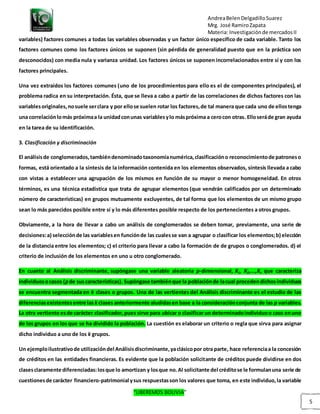 AndreaBelenDelgadilloSuarez
Mrg. José RamiroZapata
Materia: Investigaciónde mercadosII
“LIBEREMOS BOLIVIA”
5
variables) factores comunes a todas las variables observadas y un factor único específico de cada variable. Tanto los
factores comunes como los factores únicos se suponen (sin pérdida de generalidad puesto que en la práctica son
desconocidos) con media nula y varianza unidad. Los factores únicos se suponen incorrelacionados entre sí y con los
factores principales.
Una vez extraídos los factores comunes (uno de los procedimientos para ello es el de componentes principales), el
problema radica en su interpretación. Ésta, que se lleva a cabo a partir de las correlaciones de dichos factores con las
variablesoriginales,nosuele serclara y por ellose suelen rotar los factores,de tal manera que cada uno de ellostenga
una correlaciónlomás próximaa la unidadconunas variablesylo máspróxima a cerocon otras. Elloseráde gran ayuda
en la tarea de su identificación.
3. Clasificación y discriminación
El análisisde conglomerados,tambiéndenominadotaxonomíanumérica,clasificacióno reconocimientode patroneso
formas, está orientado a la síntesis de la información contenida en los elementos observados, síntesis llevada a cabo
con vistas a establecer una agrupación de los mismos en función de su mayor o menor homogeneidad. En otros
términos, es una técnica estadística que trata de agrupar elementos (que vendrán calificados por un determinado
número de características) en grupos mutuamente excluyentes, de tal forma que los elementos de un mismo grupo
sean lo más parecidos posible entre sí y lo más diferentes posible respecto de los pertenecientes a otros grupos.
Obviamente, a la hora de llevar a cabo un análisis de conglomerados se deben tomar, previamente, una serie de
decisiones:a) selecciónde las variablesen funciónde las cualesse van a agrupar o clasificar los elementos;b) elección
de la distancia entre los elementos; c) el criterio para llevar a cabo la formación de de grupos o conglomerados. d) el
criterio de inclusión de los elementos en uno u otro conglomerado.
En cuanto al Análisis discriminante, supóngase una variable aleatoria p-dimensional, X1, X2,...,Xn que caracteriza
individuosocasos (pde suscaracterísticas). Supóngase tambiénque la poblaciónde lacual procedendichosindividuos
se encuentra segmentada en k clases o grupos. Una de las vertientes del Análisis discriminante es el estudio de las
diferenciasexistentesentre las k clases anteriormente aludidasen base a la consideraciónconjunta de las p variables.
La otra vertiente esde carácter clasificador,pues sirve para ubicar o clasificar un determinadoindividuoo caso enuno
de los grupos en los que se ha dividido la población. La cuestión es elaborar un criterio o regla que sirva para asignar
dicho individuo a uno de los k grupos.
Un ejemploilustrativode utilizacióndel Análisisdiscriminante,yaclásicopor otra parte, hace referenciaa la concesión
de créditos en las entidades financieras. Es evidente que la población solicitante de créditos puede dividirse en dos
clasesclaramente diferenciadas:losque lo amortizan y losque no.Al solicitante del créditose le formulanuna serie de
cuestionesde carácter financiero-patrimonial ysus respuestasson los valores que toma, en este individuo,la variable
 